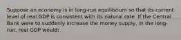 Suppose an economy is in long-run equilibrium so that its current level of real GDP is consistent with its natural rate. If the Central Bank were to suddenly increase the money supply, in the long-run, real GDP would: