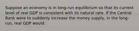 Suppose an economy is in long-run equilibrium so that its current level of real GDP is consistent with its natural rate. If the Central Bank were to suddenly increase the money supply, in the long-run, real GDP would: