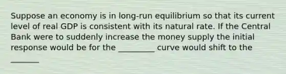 Suppose an economy is in long-run equilibrium so that its current level of real GDP is consistent with its natural rate. If the Central Bank were to suddenly increase the money supply the initial response would be for the _________ curve would shift to the _______