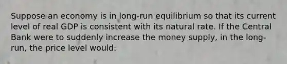 Suppose an economy is in long-run equilibrium so that its current level of real GDP is consistent with its natural rate. If the Central Bank were to suddenly increase the money supply, in the long-run, the price level would: