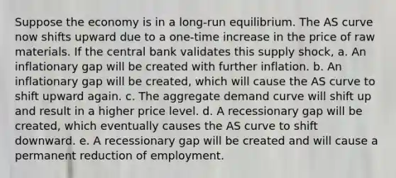 Suppose the economy is in a long-run equilibrium. The AS curve now shifts upward due to a one-time increase in the price of raw materials. If the central bank validates this supply shock, a. An inflationary gap will be created with further inflation. b. An inflationary gap will be created, which will cause the AS curve to shift upward again. c. The aggregate demand curve will shift up and result in a higher price level. d. A recessionary gap will be created, which eventually causes the AS curve to shift downward. e. A recessionary gap will be created and will cause a permanent reduction of employment.