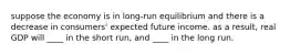 suppose the economy is in long-run equilibrium and there is a decrease in consumers' expected future income. as a result, real GDP will ____ in the short run, and ____ in the long run.