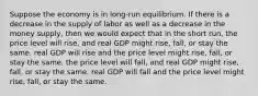 Suppose the economy is in long-run equilibrium. If there is a decrease in the supply of labor as well as a decrease in the money supply, then we would expect that in the short run, the price level will rise, and real GDP might rise, fall, or stay the same. real GDP will rise and the price level might rise, fall, or stay the same. the price level will fall, and real GDP might rise, fall, or stay the same. real GDP will fall and the price level might rise, fall, or stay the same.