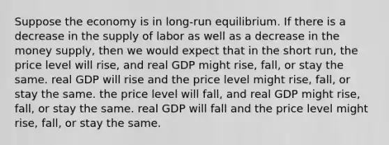 Suppose the economy is in long-run equilibrium. If there is a decrease in the supply of labor as well as a decrease in the money supply, then we would expect that in the short run, the price level will rise, and real GDP might rise, fall, or stay the same. real GDP will rise and the price level might rise, fall, or stay the same. the price level will fall, and real GDP might rise, fall, or stay the same. real GDP will fall and the price level might rise, fall, or stay the same.