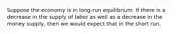 Suppose the economy is in long-run equilibrium. If there is a decrease in the supply of labor as well as a decrease in the money supply, then we would expect that in the short run,