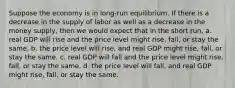 Suppose the economy is in long-run equilibrium. If there is a decrease in the supply of labor as well as a decrease in the money supply, then we would expect that in the short run, a. real GDP will rise and the price level might rise, fall, or stay the same. b. the price level will rise, and real GDP might rise, fall, or stay the same. c. real GDP will fall and the price level might rise, fall, or stay the same. d. the price level will fall, and real GDP might rise, fall, or stay the same.