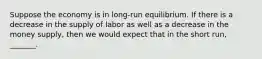 Suppose the economy is in long-run equilibrium. If there is a decrease in the supply of labor as well as a decrease in the money supply, then we would expect that in the short run, _______.