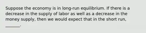 Suppose the economy is in long-run equilibrium. If there is a decrease in the supply of labor as well as a decrease in the money supply, then we would expect that in the short run, _______.