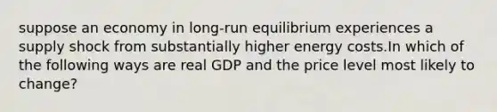 suppose an economy in long-run equilibrium experiences a supply shock from substantially higher energy costs.In which of the following ways are real GDP and the price level most likely to change?