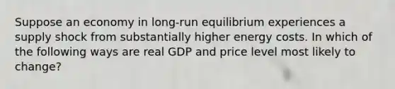 Suppose an economy in long-run equilibrium experiences a supply shock from substantially higher energy costs. In which of the following ways are real GDP and price level most likely to change?