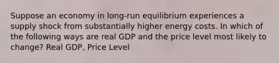 Suppose an economy in long-run equilibrium experiences a supply shock from substantially higher energy costs. In which of the following ways are real GDP and the price level most likely to change? Real GDP, Price Level