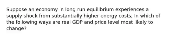 Suppose an economy in long-run equilibrium experiences a supply shock from substantially higher energy costs, In which of the following ways are real GDP and price level most likely to change?