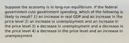 Suppose the economy is in long-run equilibrium. If the federal government cuts government spending, which of the following is likely to result? 1) an increase in real GDP and an increase in the price level 2) an increase in unemployment and an increase in the price level 3) a decrease in unemployment and a decrease in the price level 4) a decrease in the price level and an increase in unemployment