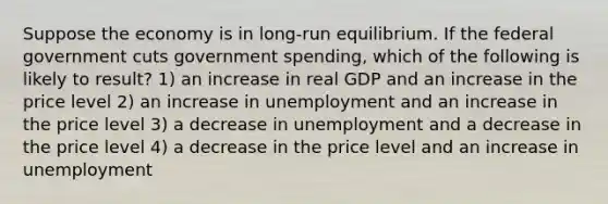 Suppose the economy is in long-run equilibrium. If the federal government cuts government spending, which of the following is likely to result? 1) an increase in real GDP and an increase in the price level 2) an increase in unemployment and an increase in the price level 3) a decrease in unemployment and a decrease in the price level 4) a decrease in the price level and an increase in unemployment