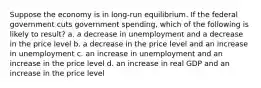 Suppose the economy is in long-run equilibrium. If the federal government cuts government spending, which of the following is likely to result? a. a decrease in unemployment and a decrease in the price level b. a decrease in the price level and an increase in unemployment c. an increase in unemployment and an increase in the price level d. an increase in real GDP and an increase in the price level