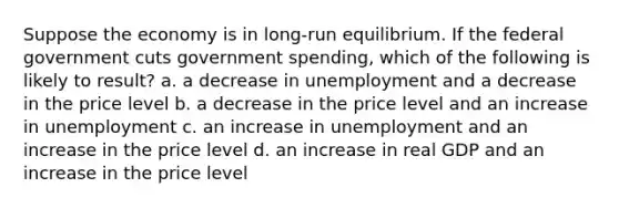 Suppose the economy is in long-run equilibrium. If the federal government cuts government spending, which of the following is likely to result? a. a decrease in unemployment and a decrease in the price level b. a decrease in the price level and an increase in unemployment c. an increase in unemployment and an increase in the price level d. an increase in real GDP and an increase in the price level