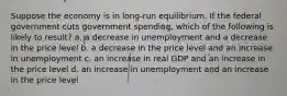 Suppose the economy is in long-run equilibrium. If the federal government cuts government spending, which of the following is likely to result? a. a decrease in unemployment and a decrease in the price level b. a decrease in the price level and an increase in unemployment c. an increase in real GDP and an increase in the price level d. an increase in unemployment and an increase in the price level