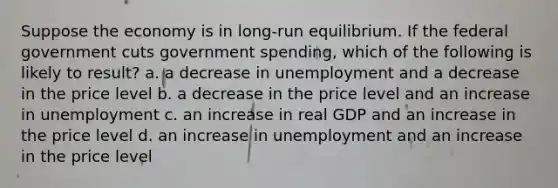 Suppose the economy is in long-run equilibrium. If the federal government cuts government spending, which of the following is likely to result? a. a decrease in unemployment and a decrease in the price level b. a decrease in the price level and an increase in unemployment c. an increase in real GDP and an increase in the price level d. an increase in unemployment and an increase in the price level