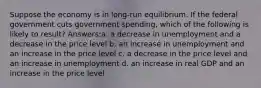 Suppose the economy is in long-run equilibrium. If the federal government cuts government spending, which of the following is likely to result? Answers:a. a decrease in unemployment and a decrease in the price level b. an increase in unemployment and an increase in the price level c. a decrease in the price level and an increase in unemployment d. an increase in real GDP and an increase in the price level