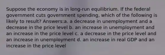 Suppose the economy is in long-run equilibrium. If the federal government cuts government spending, which of the following is likely to result? Answers:a. a decrease in unemployment and a decrease in the price level b. an increase in unemployment and an increase in the price level c. a decrease in the price level and an increase in unemployment d. an increase in real GDP and an increase in the price level