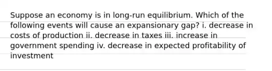 Suppose an economy is in long-run equilibrium. Which of the following events will cause an expansionary gap? i. decrease in costs of production ii. decrease in taxes iii. increase in government spending iv. decrease in expected profitability of investment