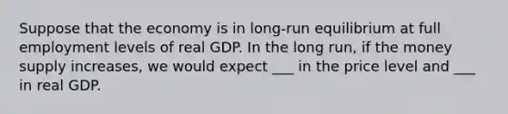 Suppose that the economy is in long-run equilibrium at full employment levels of real GDP. In the long run, if the money supply increases, we would expect ___ in the price level and ___ in real GDP.