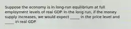 Suppose the economy is in long-run equilibrium at full employment levels of real GDP. In the long run, if the money supply increases, we would expect _____ in the price level and _____ in real GDP.