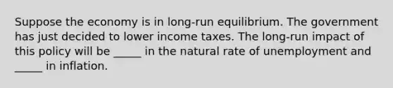 Suppose the economy is in long-run equilibrium. The government has just decided to lower income taxes. The long-run impact of this policy will be _____ in the natural rate of unemployment and _____ in inflation.