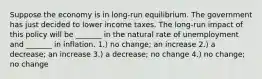 Suppose the economy is in long-run equilibrium. The government has just decided to lower income taxes. The long-run impact of this policy will be _______ in the natural rate of unemployment and _______ in inflation. 1.) no change; an increase 2.) a decrease; an increase 3.) a decrease; no change 4.) no change; no change