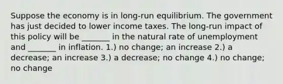 Suppose the economy is in long-run equilibrium. The government has just decided to lower income taxes. The long-run impact of this policy will be _______ in the natural rate of unemployment and _______ in inflation. 1.) no change; an increase 2.) a decrease; an increase 3.) a decrease; no change 4.) no change; no change