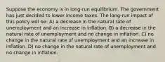 Suppose the economy is in long-run equilibrium. The government has just decided to lower income taxes. The long-run impact of this policy will be: A) a decrease in the natural rate of unemployment and an increase in inflation. B) a decrease in the natural rate of unemployment and no change in inflation. C) no change in the natural rate of unemployment and an increase in inflation. D) no change in the natural rate of unemployment and no change in inflation.