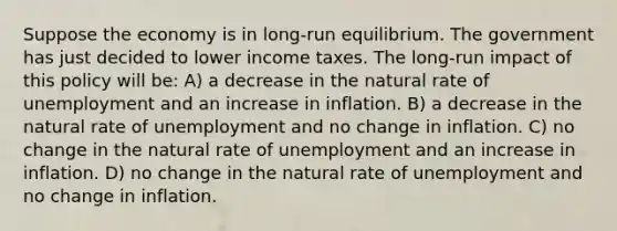 Suppose the economy is in long-run equilibrium. The government has just decided to lower income taxes. The long-run impact of this policy will be: A) a decrease in the natural rate of unemployment and an increase in inflation. B) a decrease in the natural rate of unemployment and no change in inflation. C) no change in the natural rate of unemployment and an increase in inflation. D) no change in the natural rate of unemployment and no change in inflation.