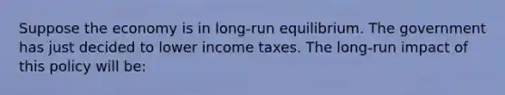 Suppose the economy is in long-run equilibrium. The government has just decided to lower income taxes. The long-run impact of this policy will be: