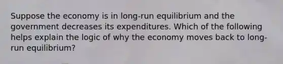 Suppose the economy is in long-run equilibrium and the government decreases its expenditures. Which of the following helps explain the logic of why the economy moves back to long-run equilibrium?