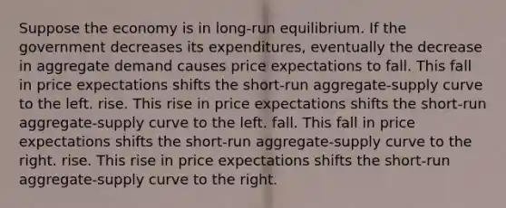 Suppose the economy is in long-run equilibrium. If the government decreases its expenditures, eventually the decrease in aggregate demand causes price expectations to fall. This fall in price expectations shifts the short-run aggregate-supply curve to the left. rise. This rise in price expectations shifts the short-run aggregate-supply curve to the left. fall. This fall in price expectations shifts the short-run aggregate-supply curve to the right. rise. This rise in price expectations shifts the short-run aggregate-supply curve to the right.