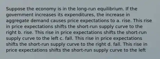 Suppose the economy is in the long-run equilibrium. If the government increases its expenditures, the increase in aggregate demand causes price expectations to a. rise. This rise in price expectations shifts the short-run supply curve to the right b. rise. This rise in price expectations shifts the short-run supply curve to the left c. fall. This rise in price expectations shifts the short-run supply curve to the right d. fall. This rise in price expectations shifts the short-run supply curve to the left