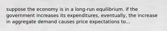 suppose the economy is in a long-run equilibrium. if the government increases its expenditures, eventually, the increase in aggregate demand causes price expectations to...