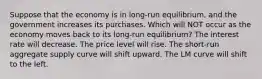 Suppose that the economy is in long-run equilibrium, and the government increases its purchases. Which will NOT occur as the economy moves back to its long-run equilibrium? The interest rate will decrease. The price level will rise. The short-run aggregate supply curve will shift upward. The LM curve will shift to the left.