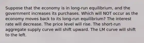 Suppose that the economy is in long-run equilibrium, and the government increases its purchases. Which will NOT occur as the economy moves back to its long-run equilibrium? The interest rate will decrease. The price level will rise. The short-run aggregate supply curve will shift upward. The LM curve will shift to the left.