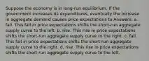 Suppose the economy is in long-run equilibrium. If the government increases its expenditures, eventually the increase in aggregate demand causes price expectations to Answers: a. fall. This fall in price expectations shifts the short-run aggregate supply curve to the left. b. rise. This rise in price expectations shifts the short-run aggregate supply curve to the right. c. fall. This fall in price expectations shifts the short-run aggregate supply curve to the right. d. rise. This rise in price expectations shifts the short-run aggregate supply curve to the left.