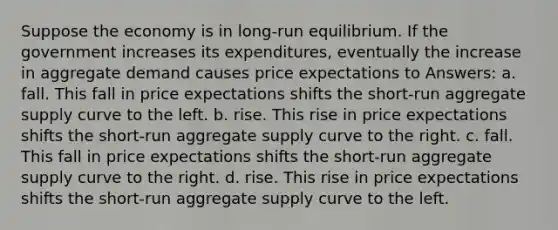 Suppose the economy is in long-run equilibrium. If the government increases its expenditures, eventually the increase in aggregate demand causes price expectations to Answers: a. fall. This fall in price expectations shifts the short-run aggregate supply curve to the left. b. rise. This rise in price expectations shifts the short-run aggregate supply curve to the right. c. fall. This fall in price expectations shifts the short-run aggregate supply curve to the right. d. rise. This rise in price expectations shifts the short-run aggregate supply curve to the left.