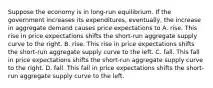 Suppose the economy is in long-run equilibrium. If the government increases its expenditures, eventually, the increase in aggregate demand causes price expectations to A. rise. This rise in price expectations shifts the short-run aggregate supply curve to the right. B. rise. This rise in price expectations shifts the short-run aggregate supply curve to the left. C. fall. This fall in price expectations shifts the short-run aggregate supply curve to the right. D. fall. This fall in price expectations shifts the short-run aggregate supply curve to the left.