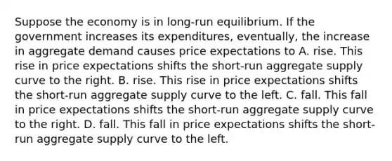 Suppose the economy is in long-run equilibrium. If the government increases its expenditures, eventually, the increase in aggregate demand causes price expectations to A. rise. This rise in price expectations shifts the short-run aggregate supply curve to the right. B. rise. This rise in price expectations shifts the short-run aggregate supply curve to the left. C. fall. This fall in price expectations shifts the short-run aggregate supply curve to the right. D. fall. This fall in price expectations shifts the short-run aggregate supply curve to the left.