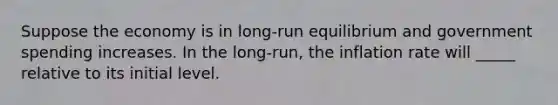 Suppose the economy is in long-run equilibrium and government spending increases. In the long-run, the inflation rate will _____ relative to its initial level.