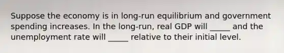 Suppose the economy is in long-run equilibrium and government spending increases. In the long-run, real GDP will _____ and the <a href='https://www.questionai.com/knowledge/kh7PJ5HsOk-unemployment-rate' class='anchor-knowledge'>unemployment rate</a> will _____ relative to their initial level.