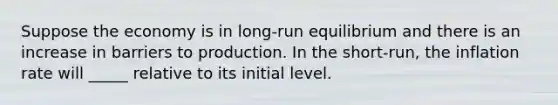 Suppose the economy is in long-run equilibrium and there is an increase in barriers to production. In the short-run, the inflation rate will _____ relative to its initial level.