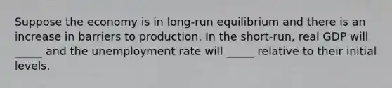 Suppose the economy is in long-run equilibrium and there is an increase in barriers to production. In the short-run, real GDP will _____ and the unemployment rate will _____ relative to their initial levels.