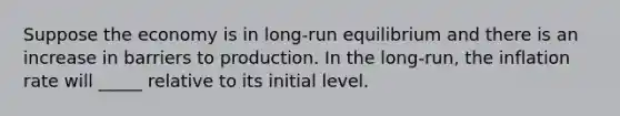 Suppose the economy is in long-run equilibrium and there is an increase in barriers to production. In the long-run, the inflation rate will _____ relative to its initial level.