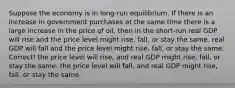 Suppose the economy is in long-run equilibrium. If there is an increase in government purchases at the same time there is a large increase in the price of oil, then in the short-run real GDP will rise and the price level might rise, fall, or stay the same. real GDP will fall and the price level might rise, fall, or stay the same. Correct! the price level will rise, and real GDP might rise, fall, or stay the same. the price level will fall, and real GDP might rise, fall, or stay the same.