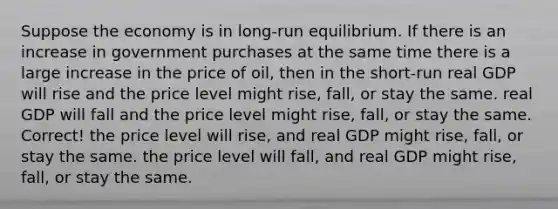 Suppose the economy is in long-run equilibrium. If there is an increase in government purchases at the same time there is a large increase in the price of oil, then in the short-run real GDP will rise and the price level might rise, fall, or stay the same. real GDP will fall and the price level might rise, fall, or stay the same. Correct! the price level will rise, and real GDP might rise, fall, or stay the same. the price level will fall, and real GDP might rise, fall, or stay the same.